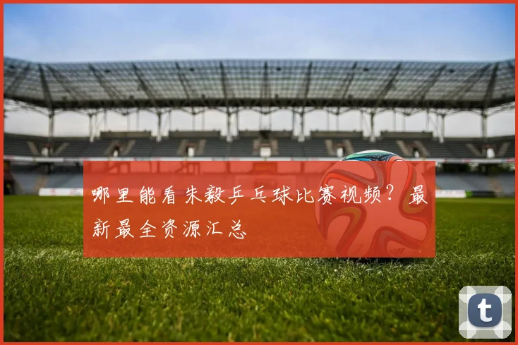 哪里能看朱毅乒乓球比赛视频？最新最全资源汇总