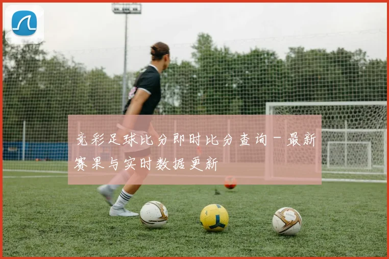 竞彩足球比分即时比分查询 - 最新赛果与实时数据更新