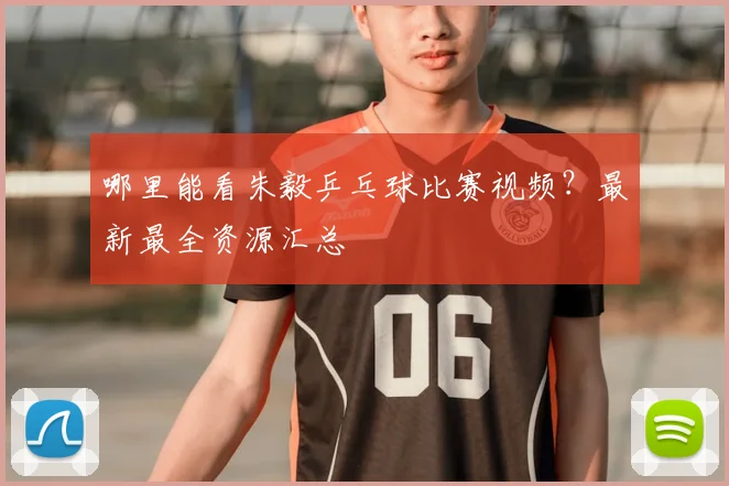 哪里能看朱毅乒乓球比赛视频？最新最全资源汇总