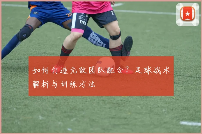 如何打造无敌团队配合？足球战术解析与训练方法