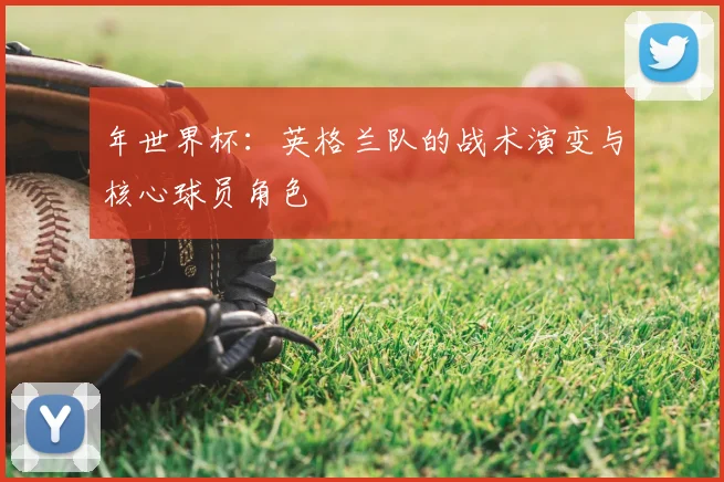 年世界杯:英格兰队的战术演变与核心球员角色